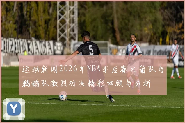 运动新闻2026年NBA季后赛火箭队与鹈鹕队激烈对决精彩回顾与分析