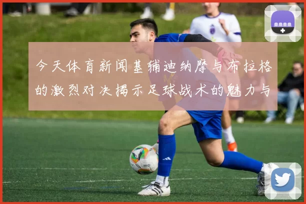 今天体育新闻基辅迪纳摩与布拉格的激烈对决揭示足球战术的魅力与精彩瞬间