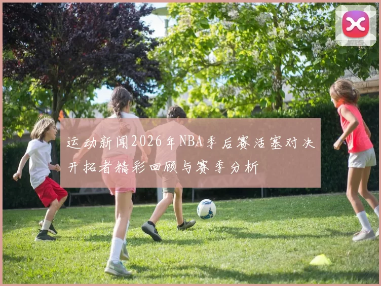 运动新闻2026年NBA季后赛活塞对决开拓者精彩回顾与赛季分析