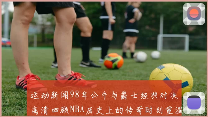 运动新闻98年公牛与爵士经典对决高清回顾NBA历史上的传奇时刻重温