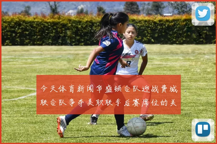 今天体育新闻华盛顿合队迎战费城联合队争夺美职联季后赛席位的关键之战