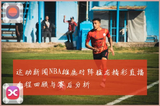 运动新闻NBA雄鹿对阵猛龙精彩直播全程回顾与赛后分析